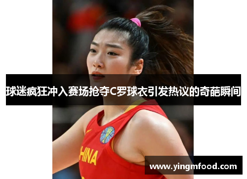 球迷疯狂冲入赛场抢夺C罗球衣引发热议的奇葩瞬间
