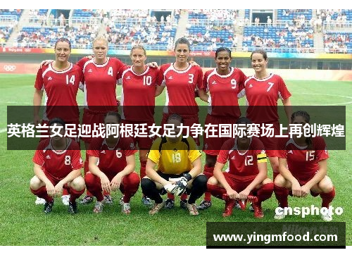 英格兰女足迎战阿根廷女足力争在国际赛场上再创辉煌